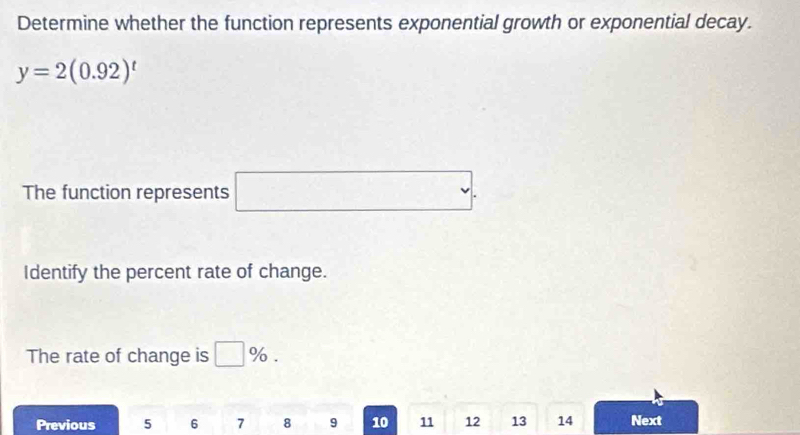 Determine whether the function represents exponential growth or exponential decay.
y=2(0.92)^t
The function represents □. 
Identify the percent rate of change. 
The rate of change is □ %. 
Previous 5 6 7 8 9 10 11 12 13 14 Next