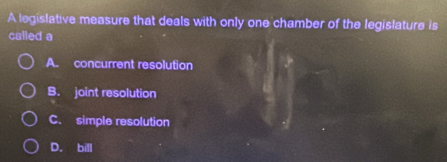 A legislative measure that deals with only one chamber of the legislature is
called a
A. concurrent resolution
B. joint resolution
C. simple resolution
D. bill