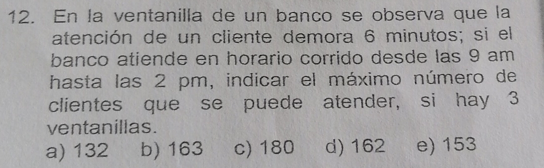 En la ventanilla de un banco se observa que la
atención de un cliente demora 6 minutos; si el
banco atiende en horario corrido desde las 9 am
hasta las 2 pm, indicar el máximo número de
clientes que se puede atender, si hay 3
ventanillas.
a) 132 b) 163 c) 180 d) 162 e) 153