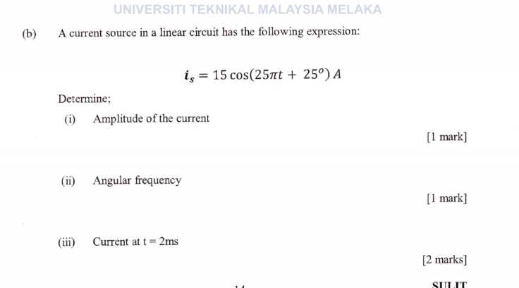 UNIVERSITI TEKNIKAL MALAYSIA MELAKA 
(b) A current source in a linear circuit has the following expression:
i_s=15cos (25π t+25^o)A
Determine; 
(i) Amplitude of the current 
[1 mark] 
(ii) Angular frequency 
[1 mark] 
(iii) Current at t=2ms
[2 marks] 
SULIT