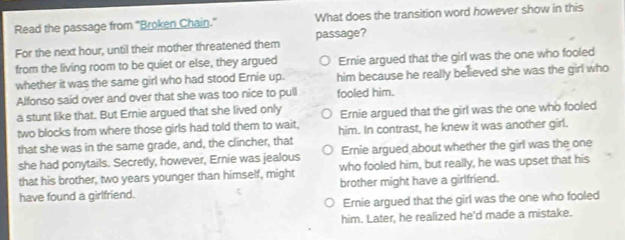 Read the passage from "Broken Chain." What does the transition word however show in this
For the next hour, until their mother threatened them passage?
from the living room to be quiet or else, they argued Ernie argued that the girl was the one who fooled
whether it was the same girl who had stood Ernie up. him because he really believed she was the girl who
Alfonso said over and over that she was too nice to pull fooled him.
a stunt like that. But Ernie argued that she lived only Ernie argued that the girl was the one who fooled
two blocks from where those girls had told them to wait, him. In contrast, he knew it was another girl.
that she was in the same grade, and, the clincher, that
she had ponytails. Secretly, however, Ernie was jealous Ernie argued about whether the girl was the one
that his brother, two years younger than himself, might who fooled him, but really, he was upset that his
have found a girlfriend. brother might have a girlfriend.
Ernie argued that the girl was the one who fooled
him. Later, he realized he'd made a mistake.