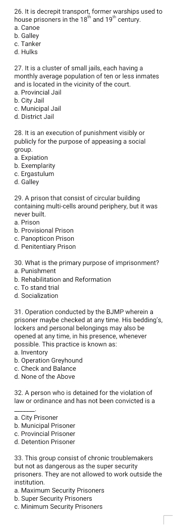 It is decrepit transport, former warships used to
house prisoners in the 18^(th) and 19^(th) century.
a. Canoe
b. Galley
c. Tanker
d. Hulks
27. It is a cluster of small jails, each having a
monthly average population of ten or less inmates
and is located in the vicinity of the court.
a. Provincial Jail
b. City Jail
c. Municipal Jail
d. District Jail
28. It is an execution of punishment visibly or
publicly for the purpose of appeasing a social
group.
a. Expiation
b. Exemplarity
c. Ergastulum
d. Galley
29. A prison that consist of circular building
containing multi-cells around periphery, but it was
never built.
a. Prison
b. Provisional Prison
c. Panopticon Prison
d. Penitentiary Prison
30. What is the primary purpose of imprisonment?
a. Punishment
b. Rehabilitation and Reformation
c. To stand trial
d. Socialization
31. Operation conducted by the BJMP wherein a
prisoner maybe checked at any time. His bedding’s,
lockers and personal belongings may also be
opened at any time, in his presence, whenever
possible. This practice is known as:
a. Inventory
b. Operation Greyhound
c. Check and Balance
d. None of the Above
32. A person who is detained for the violation of
law or ordinance and has not been convicted is a
_
a. City Prisoner
b. Municipal Prisoner
c. Provincial Prisoner
d. Detention Prisoner
33. This group consist of chronic troublemakers
but not as dangerous as the super security
prisoners. They are not allowed to work outside the
institution.
a. Maximum Security Prisoners
b. Super Security Prisoners
c. Minimum Security Prisoners