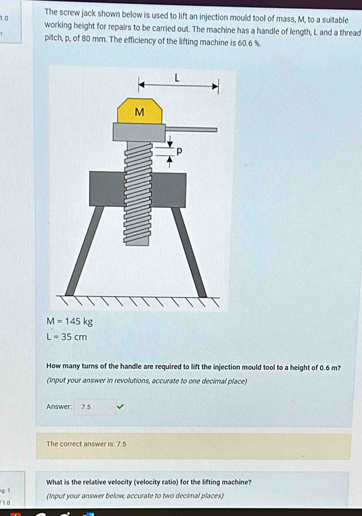 The screw jack shown below is used to lift an injection mould tool of mass, M, to a suitable
1.0
working height for repairs to be carried out. The machine has a handle of length, L and a thread 
pitch, p, of 80 mm. The efficiency of the lifting machine is 60.6 %.
M=145kg
L=35cm
How many turns of the handle are required to lift the injection mould tool to a height of 0.6 m? 
(Input your answer in revolutions, accurate to one decimal place) 
Answer: 7.5
The correct answer is: 7.5
What is the relative velocity (velocity ratio) for the lifting machine? 
g: 1 
(Input your answer below, accurate to two decimal places)
1.0