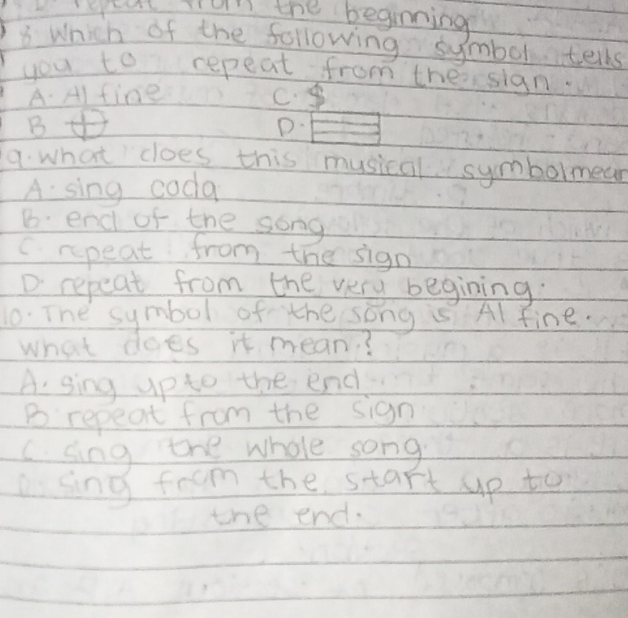 etut Trun the beginning
8 Which of the following symbol tells
you to repeat from theisign.
A. Al fine C.
B
D.
9. what does this musical symbolmean
A sing coda
B. end of the song
(rpeat from the sign
D repeat from the very begining.
10. The symbol of the song is Al fine.
what does it mean?
A. sing up to the end
B repeat from the sign
C. sing the whole song
asing from the start up to
the end.