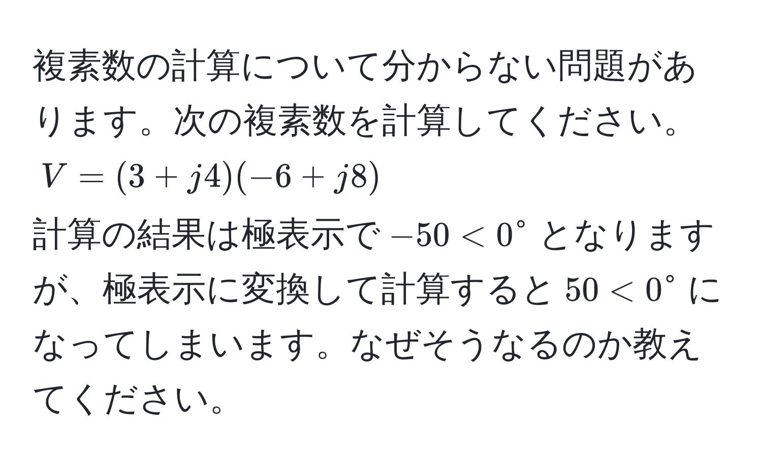 複素数の計算について分からない問題があります。次の複素数を計算してください。  
$V = (3+j4)(-6+j8)$  
計算の結果は極表示で$-50 < 0°$となりますが、極表示に変換して計算すると$50 < 0°$になってしまいます。なぜそうなるのか教えてください。