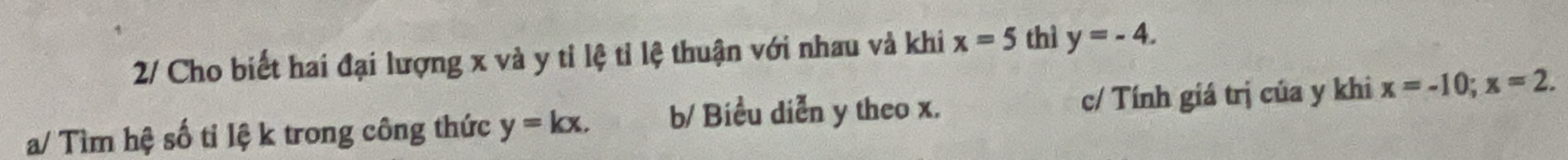 2/ Cho biết hai đại lượng x và y tỉ lệ tỉ lệ thuận với nhau và khi x=5 thì y=-4. 
a/ Tìm hệ số tỉ lệ k trong công thức y=kx. b/ Biểu diễn y theo x. c/ Tính giá trị của y khi x=-10; x=2.