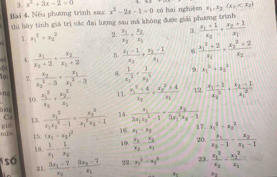 x^2+3x-2=0
4. 4x+
Bài 4. Nếu phương trình sau: x^2-2x-1=0 có hai nghiệm x_1,x_2(x_1
thì hãy tính giá trị các đại lượng sau mà không được giải phương trình
1. x_1^(2+x_2^2
2. frac x_1)x_2+frac x_2x_1
3. frac x_1+1x_2+frac x_2+1x_1
86 4.
ột frac x_1x_2+2+frac x_2x_1+2
5. frac x_1-1x_2+frac x_2-1x_1 6. frac (x_1)^2+2x_1+frac (x_2)^2+2x_2
lại 7. frac x_2(x_2)^2-3+frac x_1(x_1)^2-3
8. frac 1(x_1)^2+frac 1(x_2)^2
9. x_1^(3+x_2^3
ng 11. frac (x_1)^2+4)x_2+frac (x_2)^2+4x_1 12. frac x_1-1(x_2)^2+frac x_2-1(x_1)^2
10. frac (x_1)^2x_2+frac (x_2)^2x_1
òng
Ca
già 13. frac (x_1)^2x_1x_2^(2-1)+frac (x_2)^2(x_1)^2x_2-1 14. frac x_13x_1x_2^(2-1)+frac x_2(3x_1)^2x_2-1
16. x_1-x_2
17. x_1^(2-x_2^2
nứa 15. (x_1)-x_2)^2 20. frac x_1x_2-1-frac x_2x_1-1
18. frac 1x_1-frac 1x_2
19. frac x_1x_2-frac x_2x_1
1 số 22. x_1^(3-x_2^3 23. frac (x_1)^2)x_2-frac (x_2)^2x_1
21. frac 3x_1-7x_2-frac 3x_2-7x_1
x_1
x_2