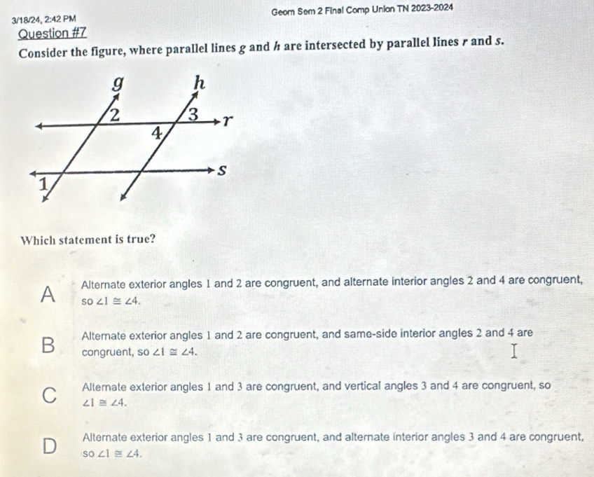 3/18/24, 2:42 PM Geom Sem 2 Final Comp Union TN 2023-2024
Question #7
Consider the figure, where parallel lines g and h are intersected by parallel lines r and s.
Which statement is true?
A Alternate exterior angles 1 and 2 are congruent, and alternate interior angles 2 and 4 are congruent,
SO∠ 1≌ ∠ 4.
B Alternate exterior angles 1 and 2 are congruent, and same-side interior angles 2 and 4 are
congruent, so ∠ 1≌ ∠ 4.
C Alternate exterior angles 1 and 3 are congruent, and vertical angles 3 and 4 are congruent, so
∠ 1≌ ∠ 4.
D Alternate exterior angles 1 and 3 are congruent, and alternate interior angles 3 and 4 are congruent,
SO∠ 1≌ ∠ 4.