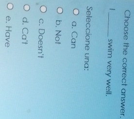 Choose the correct answer.
_swim very well.
Seleccione una:
a. Can
b. Not
c. Doesn't
d. Ca't
e. Have