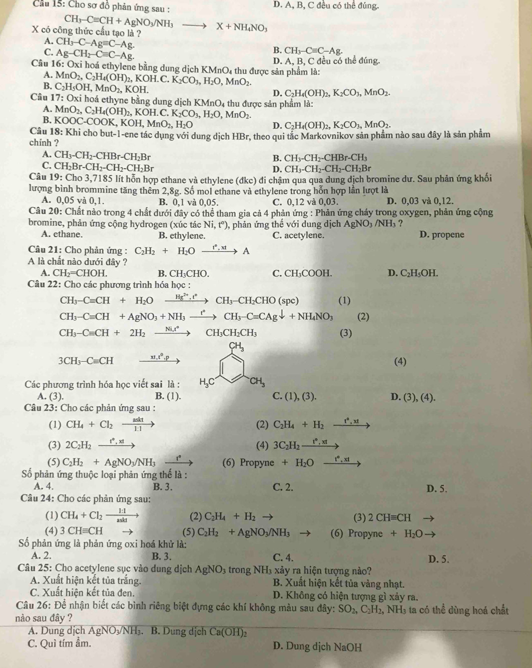 Cầu 15: Cho sơ đồ phản ứng sau : D. A, B, C đều có thể đúng.
CH_3-Cequiv CH+AgNO_3/NH_3 to X+NH_4NO_3
X có công thức cấu tạo là ?
A. CH_3-C-Agequiv C-Ag.
C. Ag-CH_2-Cequiv C-Ag.
B. CH_3-Cequiv C-Ag.
D. A, B, C đều có thể đúng.
Câu 16:0 xi hoá ethylene bằng dung dịch 1 KMnO_4 thu được sản phẩm là:
A. MnO_2,C_2H_4(OH) , KOH. C. K_2CO_3,H_2O,MnO_2.
B. C_2H_5OH,MnO_2, KOH.
D. C_2H_4(OH)_2,K_2CO_3,MnO_2.
Câu 17: Oxi hoá ethyne bằng dung dịch KN MnO_4 thu được sản phầm là:
A.
B. MnO_2,C_2H_4(OH)_2,KOH.C.K_2CO_3,H_2O,MnO_2.
KOOC-COOK,KOH,MnO_2,H_2O
D. C_2H_4(OH)_2,K_2CO_3,MnO_2.
Câu 18:K Khi cho but-1-ene tác dụng với dung dịch HBr, theo qui tắc Markovnikov sản phầm nào sau đây là sản phầm
chính ?
A. CH_3-CH_2-CHBr-CH_2Br
B. CH_3-CH_2-CHBr-CH_3
C. CH_2Br-CH_2-CH_2-CH_2Br
D. CH_3-CH_2-CH_2-CH_2Br
Câu 19:Cho 3,7185 lít hỗn hợp ethane và ethylene (đkc) đi chậm qua qua dung dịch bromine dư. Sau phản ứng khối
lượng bình brommine tăng thêm 2,8g. Số mol ethane và ethylene trong hỗn hợp lần lượt là
A. 0,05 và 0,1. B. 0.1 và 0,05. C. 0,12 và 0,03. D. 0,03 và 0,12.
Câu 20: Chất nào trong 4 chất dưới đây có thể tham gia cả 4 phản ứng : Phản ứng cháy trong oxygen, phản ứng cộng
bromine, phản ứng cộng hydrogen (xúc tác Ni,t^o) 0, phản ứng thế với dung dịch AgNO_3 3 / NH 3 ?
A. ethane. B. ethylene. C. acetylene. D. propene
Câu 21: Cho phản ứng : C_2H_2+H_2Oxrightarrow t°,xtA
A là chất nào dưới đây ?
A. CH_2=CHOH. B. CH_3CHO. C. CH_3COOH. D. C_2H_5OH.
Câu 22: Cho các phương trình hóa học :
CH_3-Cequiv CH+H_2O xrightarrow Hg^(2+),t°CH_3-CH_2CHO(spc) (1)
CH_3-Cequiv CH+AgNO_3+NH_3xrightarrow t°CH_3-Cequiv CAgdownarrow +NH_4NO_3 (2)
CH_3-Cequiv CH+2H_2xrightarrow Ni.t°CH_3CH_2CH_3 (3)
CH_3
3CH_3-Cequiv CH xrightarrow xt,t^0,p (4)
Các phương trình hóa học viết sai là : H_3C CH_3
A. (3). B. (1). C.(1),(3). D. (3),(4).
Câu 23: Cho các phản ứng sau :
(1) CH_4+Cl_2xrightarrow askt (2) C_2H_4+H_2xrightarrow t°,xt
(3) 2C_2H_2xrightarrow t°,xt (4) 3C_2H_2xrightarrow t°,xt
(5) C_2H_2+AgNO_3/NH_3xrightarrow r° (6) Propyne+H_2Oxrightarrow t°,xt
Số phản ứng thuộc loại phản ứng thế là :
A. 4. B. 3. C. 2. D. 5.
Câu 24: Cho các phản ứng sau:
(1) CH_4+Cl_2xrightarrow 1:1 (2) C_2H_4+H_2to (3) 2CHequiv CH
(4) 3CHequiv CH (5) C_2H_2+AgNO_3/NH_3 (6) Propyne+H_2O
Số phản ứng là phản ứng oxi hoá khử là:
A. 2. B. 3. C. 4. D. 5.
Câu 25: Cho acetylene sục vào dung dịch AgNO_3 trong NH_3x tảy ra hiện tượng nào?
A. Xuất hiện kết tủa trắng.  B. Xuất hiện kết tủa vàng nhạt.
C. Xuất hiện kết tủa đen.  D. Không có hiện tượng gì xảy ra.
Câu 26: Để nhận biết các bình riêng biệt đựng các khí không màu sau đây: SO_2,C_2H_2, NH3 ta có thể dùng hoá chất
nào sau đây ?
A. Dung dịch AgNO_3/NH_3 3. B. Dung dịch Ca(OH)_2
C. Quì tím ẩm. D. Dung dịch NaOH