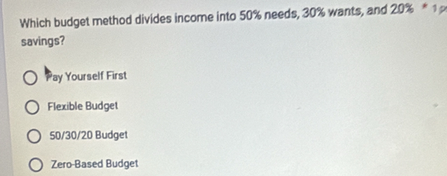 Which budget method divides income into 50% needs, 30% wants, and 20% * 1 
savings?
ay Yourself First
Flexible Budget
50/30/20 Budget
Zero-Based Budget