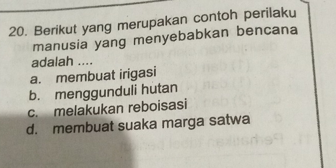 Berikut yang merupakan contoh perilaku
manusia yang menyebabkan bencana
adalah ....
a. membuat irigasi
b. menggunduli hutan
c. melakukan reboisasi
d. membuat suaka marga satwa