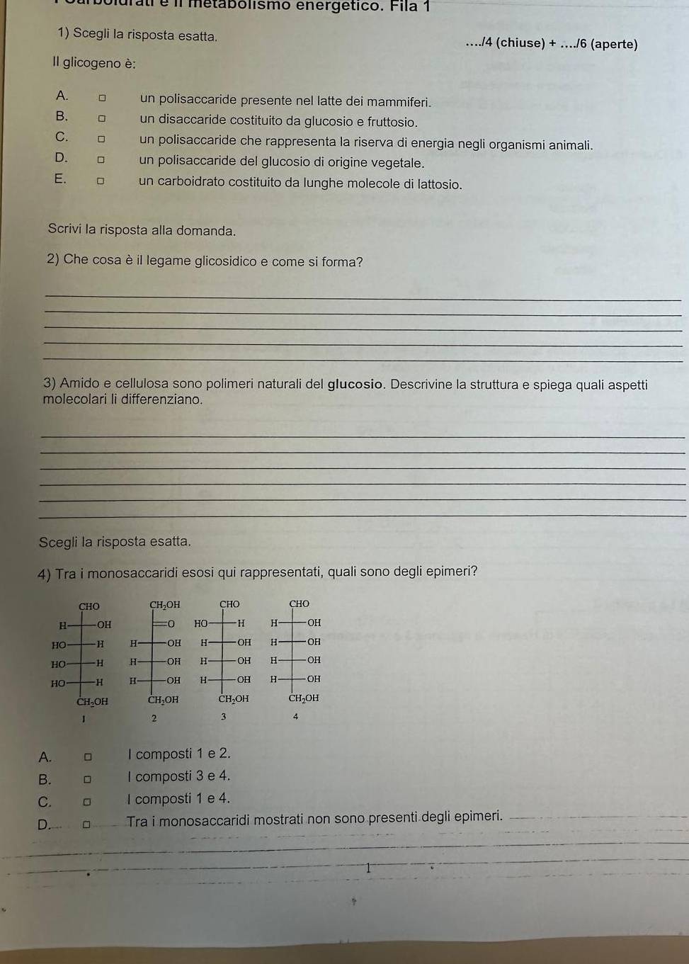 Didratí é il metabolismo energético. Fila 1
1) Scegli la risposta esatta. …./4 (chiuse) + …../6 (aperte)
Il glicogeno è:
A. un polisaccaride presente nel latte dei mammiferi.
B. un disaccaride costituito da glucosio e fruttosio.
C. □ un polisaccaride che rappresenta la riserva di energia negli organismi animali.
D. □ un polisaccaride del glucosio di origine vegetale.
E. □ un carboidrato costituito da lunghe molecole di lattosio.
Scrivi la risposta alla domanda.
2) Che cosa è il legame glicosidico e come si forma?
_
_
_
_
_
3) Amido e cellulosa sono polimeri naturali del glucosio. Descrivine la struttura e spiega quali aspetti
molecolari li differenziano.
_
_
_
_
_
_
Scegli la risposta esatta.
4) Tra i monosaccaridi esosi qui rappresentati, quali sono degli epimeri?
CHO CHO
HO H H OH
H -OH H OH
H OH H OH
H OH H OH
CH₂OH CH₃OH
1 2 3 4
A. I composti 1 e 2.
B. □ I composti 3 e 4.
C. □ I composti 1 e 4.
D. Tra i monosaccaridi mostrati non sono presenti degli epimeri._
_
__
_