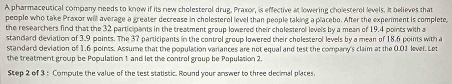 A pharmaceutical company needs to know if its new cholesterol drug, Praxor, is effective at lowering cholesterol levels. It believes that 
people who take Praxor will average a greater decrease in cholesterol level than people taking a placebo. After the experiment is complete, 
the researchers find that the 32 participants in the treatment group lowered their cholesterol levels by a mean of 19.4 points with a 
standard deviation of 3.9 points. The 37 participants in the control group lowered their cholesterol levels by a mean of 18.6 points with a 
standard deviation of 1.6 points. Assume that the population variances are not equal and test the company's claim at the 0.01 level. Let 
the treatment group be Population 1 and let the control group be Population 2. 
Step 2 of 3 : Compute the value of the test statistic. Round your answer to three decimal places.