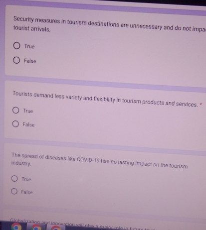 Security measures in tourism destinations are unnecessary and do not impa
tourist arrivals.
True
False
Tourists demand less variety and flexibility in tourism products and services. *
True
False
The spread of diseases like COVID-19 has no lasting impact on the tourism
industry.
True
False
Globalization and innovation will play a maior rofe in futur