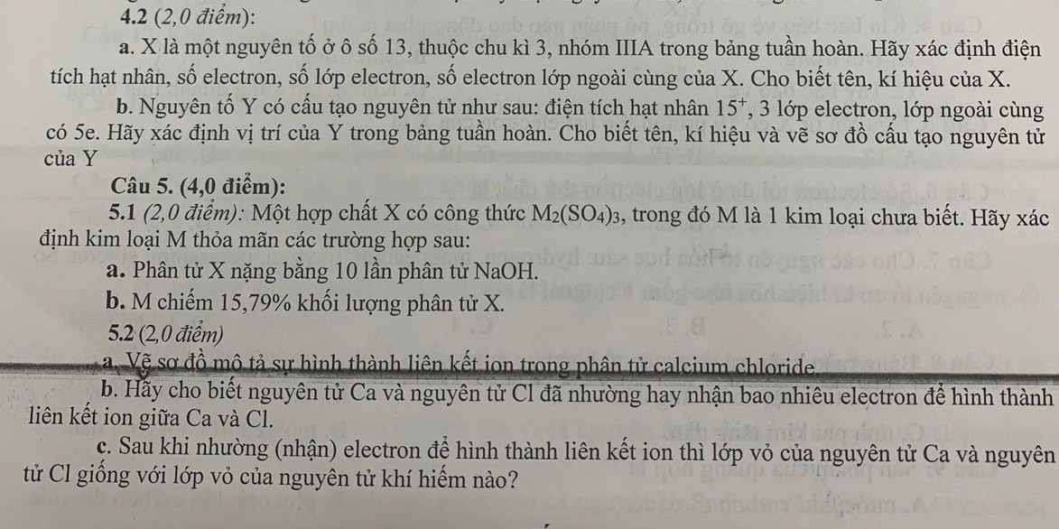 4.2 (2,0 điểm): 
a. X là một nguyên tố ở ô số 13, thuộc chu kì 3, nhóm IIIA trong bảng tuần hoàn. Hãy xác định điện 
tích hạt nhân, số electron, số lớp electron, số electron lớp ngoài cùng của X. Cho biết tên, kí hiệu của X. 
b. Nguyên tố Y có cấu tạo nguyên tử như sau: điện tích hạt nhân 15^+ , 3 lớp electron, lớp ngoài cùng 
có 5e. Hãy xác định vị trí của Y trong bảng tuần hoàn. Cho biết tên, kí hiệu và vẽ sơ đồ cầu tạo nguyên tử 
của Y
Câu 5. (4,0 điểm): 
5.1 (2,0 điểm): Một hợp chất X có công thức M_2(SO_4)_3 , trong đó M là 1 kim loại chưa biết. Hãy xác 
định kim loại M thỏa mãn các trường hợp sau: 
a. Phân tử X nặng bằng 10 lần phân tử NaOH. 
b. M chiếm 15,79% khối lượng phân tử X. 
5.2 (2,0 điểm) 
a. Vẽ sơ đồ mô tả sự hình thành liên kết ion trong phân tử calcium chloride 
b. Hãy cho biết nguyên tử Ca và nguyên tử Cl đã nhường hay nhận bao nhiêu electron để hình thành 
liên kết ion giữa Ca và Cl. 
c. Sau khi nhường (nhận) electron để hình thành liên kết ion thì lớp vỏ của nguyên tử Ca và nguyên 
tử Cl giồng với lớp vỏ của nguyên tử khí hiểm nào?