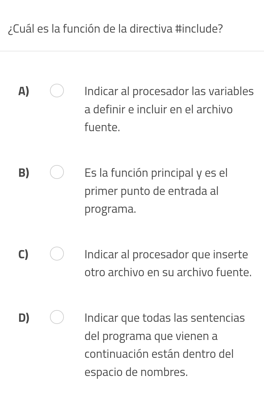 ¿Cuál es la función de la directiva #include?
A) Indicar al procesador las variables
a definir e incluir en el archivo
fuente.
B) Es la función principal y es el
primer punto de entrada al
programa.
C) Indicar al procesador que inserte
otro archivo en su archivo fuente.
D) Indicar que todas las sentencias
del programa que vienen a
continuación están dentro del
espacio de nombres.