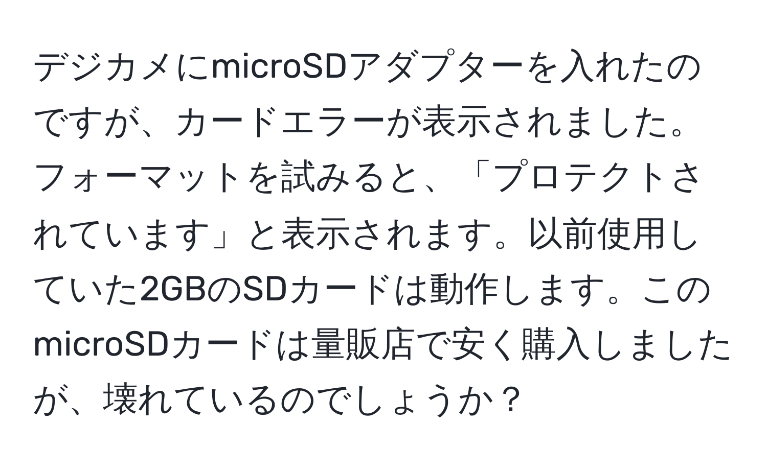 デジカメにmicroSDアダプターを入れたのですが、カードエラーが表示されました。フォーマットを試みると、「プロテクトされています」と表示されます。以前使用していた2GBのSDカードは動作します。このmicroSDカードは量販店で安く購入しましたが、壊れているのでしょうか？