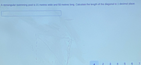 A rectangular swimming pool is 21 metres wide and 50 metres long. Calculate the length of the diagonal to 1 decimal place. 
d 2 3 4 5 6 7