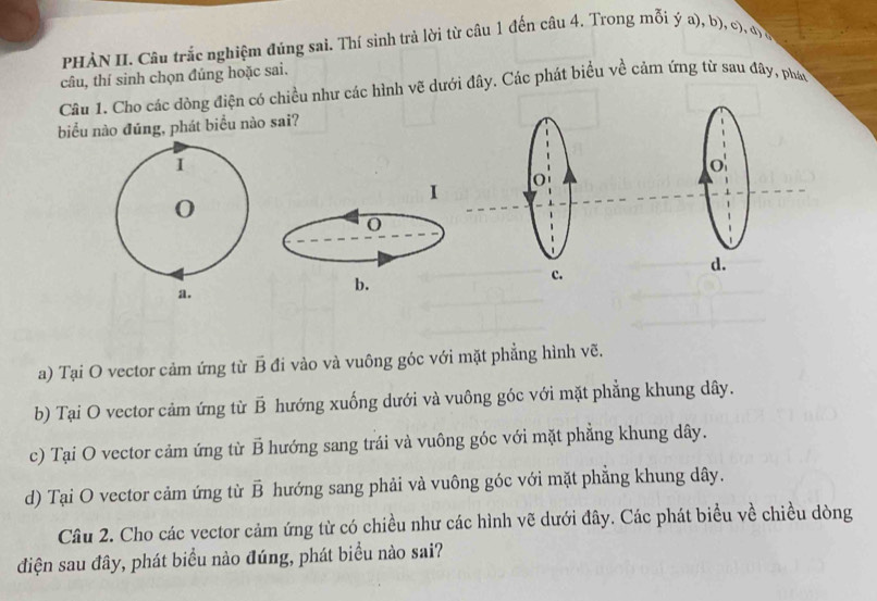 PHÀN II. Câu trắc nghiệm đúng sai. Thí sinh trả lời từ câu 1 đến câu 4. Trong mỗi ý a), b), c). đị ở
câu, thí sinh chọn đúng hoặc sai.
Câu 1. Cho các đòng điện có chiều như các hình vẽ dưới đây. Các phát biểu về cảm ứng từ sau đây, phán
biểu nào đúng, phát biểu nào sai?
1
1
0
0
c.
d.
a.
b.
a) Tại O vector cảm ứng từ vector B đi vào và vuông góc với mặt phẳng hình vẽ.
b) Tại O vector cảm ứng từ vector B hướng xuống dưới và vuông góc với mặt phẳng khung dây.
c) Tại O vector cảm ứng từ vector B hướng sang trái và vuông góc với mặt phẳng khung dây.
d) Tại O vector cảm ứng từ vector B hướng sang phải và vuông góc với mặt phẳng khung dây.
Câu 2. Cho các vector cảm ứng từ có chiều như các hình vẽ dưới đây. Các phát biểu về chiều dòng
điện sau đây, phát biểu nào đúng, phát biểu nào sai?