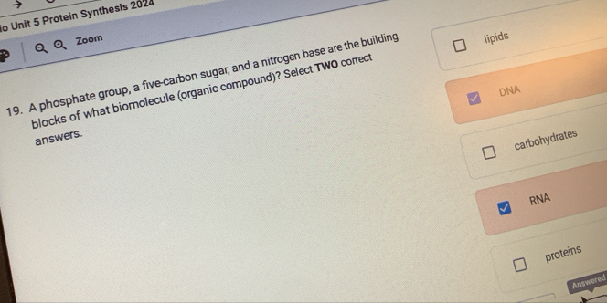 Protein Synthesis 2024
Zoom
19. A phosphate group, a five-carbon sugar, and a nitrogen base are the building lipids
DNA
blocks of what biomolecule (organic compound)? Select TWO correct
answers.
carbohydrates
RNA
proteins
Answered