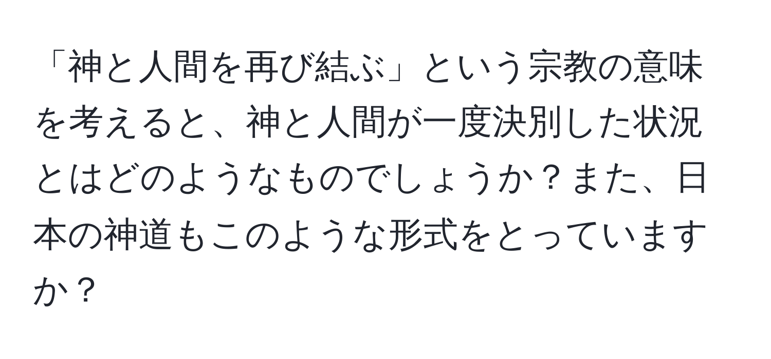 「神と人間を再び結ぶ」という宗教の意味を考えると、神と人間が一度決別した状況とはどのようなものでしょうか？また、日本の神道もこのような形式をとっていますか？