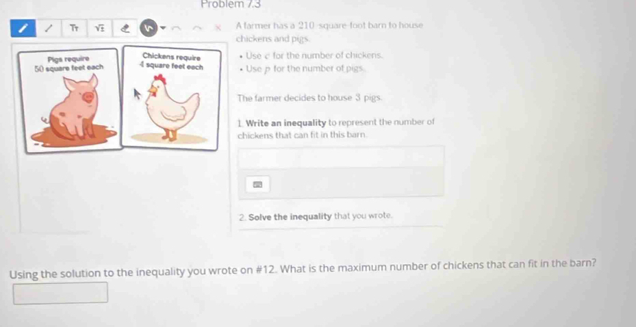 Problem 7.3 
Tr sqrt(± ) A farmer has a 210-square-foot barn to house 
hickens and pigs. 
Use c for the number of chickens. 
Usep for the number of pigs 
he farmer decides to house 3 pigs. 
Write an inequality to represent the number of 
hickens that can fit in this barn. 

2. Solve the inequality that you wrote. 
Using the solution to the inequality you wrote on # 12. What is the maximum number of chickens that can fit in the barn?