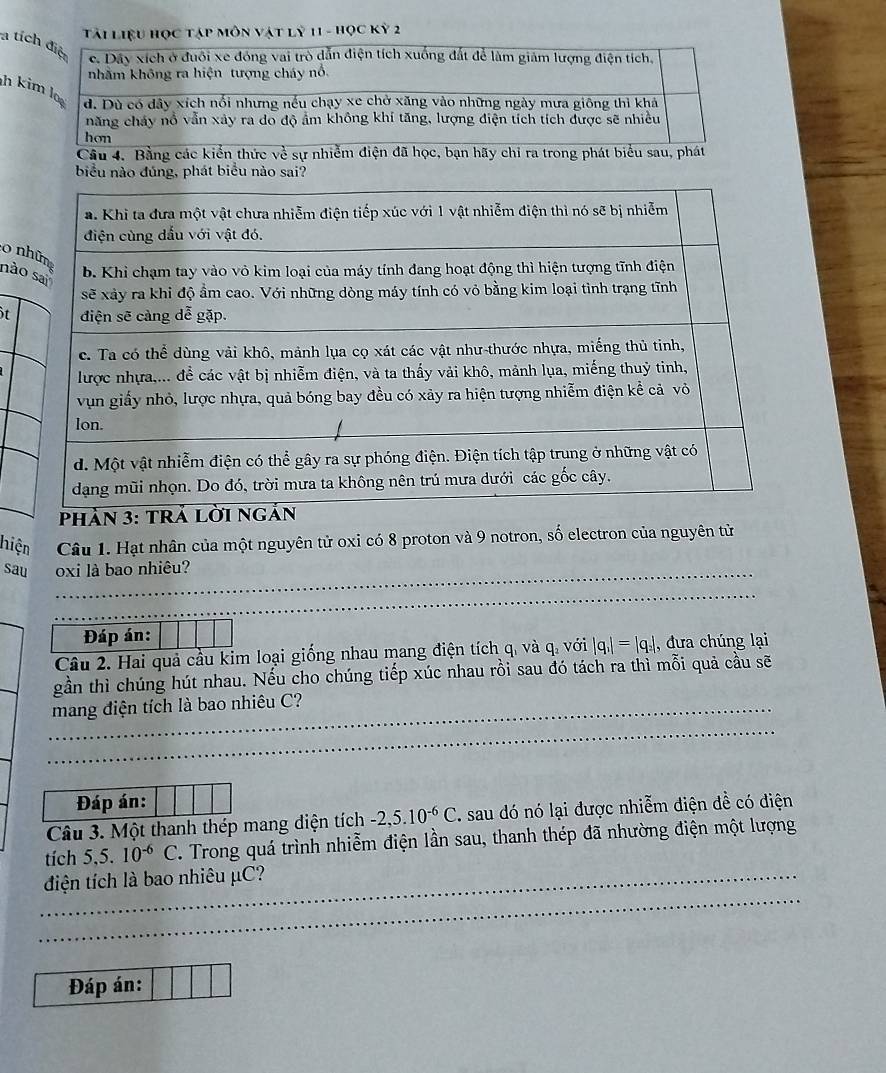 Tải liệu học tập môn vật lỷ 11 - Học Kỳ 2
a tích điệt e. Dây xích ở đuôi xe đóng vai trò dẫn điện tích xuống đất để làm giảm lượng điện tích, 
nhằm không ra hiện tượng cháy nổ. 
h kimlo 
d. Dù có dây xích nổi nhưng nếu chạy xe chở xăng vào những ngày mưa giông thì khả 
năng chảy nổ vẫn xây ra do độ ẩm không khí tăng, lượng điện tích tích được sẽ nhiều 
hon 
Câu 4. Bằng các kiển thức về sự nhiễm điện đã học, bạn hãy chỉ ra trong phát biểu sau, phát 
biểu nào đúng, phát biểu nào sai? 
o 
nà 
it 
hiện Câu 1. Hạt nhân của một nguyên tử oxi có 8 proton và 9 notron, số electron của nguyên tử 
sau _oxi là bao nhiêu? 
_ 
Đáp án: 
Câu 2. Hai quả cầu kim loại giống nhau mang điện tích q. và q, với |q_1|=|q_2| , đưa chúng lại 
gần thì chúng hút nhau. Nếu cho chúng tiếp xúc nhau rồi sau đó tách ra thì mỗi quả cầu sẽ 
_mang điện tích là bao nhiêu C? 
_ 
Đáp án: 
Câu 3. Một thanh thép mang diện tích -2, 5.10^(-6)C sau dó nó lại được nhiễm diện đề có điện 
tích 5, 5.10^(-6)C. Trong quá trình nhiễm điện lần sau, thanh thép đã nhường điện một lượng 
_ 
_điện tích là bao nhiêu μC? 
Đáp án: