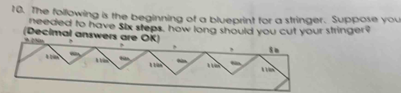 The following is the beginning of a blueprint for a stringer. Suppose you 
needed to have Six steps, how long should you cut your stringer? 
(Decimal answers ar