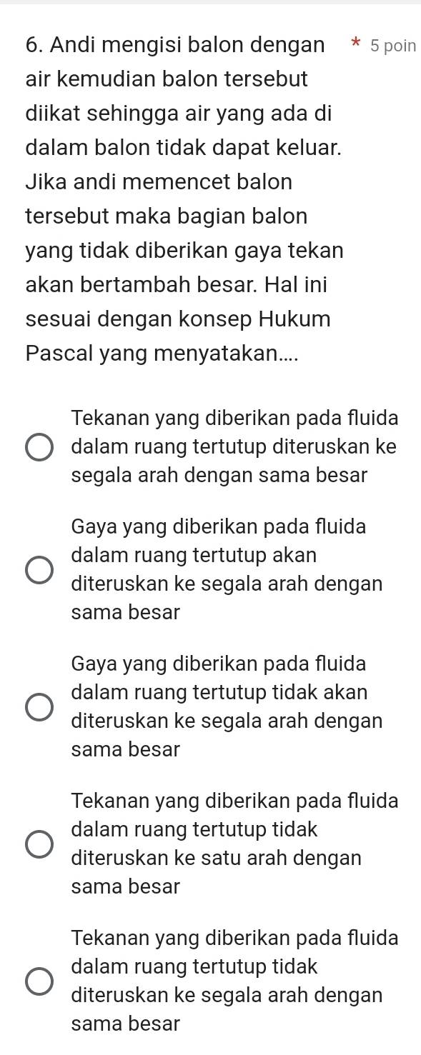 Andi mengisi balon dengan 5 poin
air kemudian balon tersebut
diikat sehingga air yang ada di
dalam balon tidak dapat keluar.
Jika andi memencet balon
tersebut maka bagian balon
yang tidak diberikan gaya tekan
akan bertambah besar. Hal ini
sesuai dengan konsep Hukum
Pascal yang menyatakan....
Tekanan yang diberikan pada fluida
dalam ruang tertutup diteruskan ke
segala arah dengan sama besar
Gaya yang diberikan pada fluida
dalam ruang tertutup akan
diteruskan ke segala arah dengan
sama besar
Gaya yang diberikan pada fluida
dalam ruang tertutup tidak akan
diteruskan ke segala arah dengan
sama besar
Tekanan yang diberikan pada fluida
dalam ruang tertutup tidak
diteruskan ke satu arah dengan
sama besar
Tekanan yang diberikan pada fluida
dalam ruang tertutup tidak
diteruskan ke segala arah dengan
sama besar