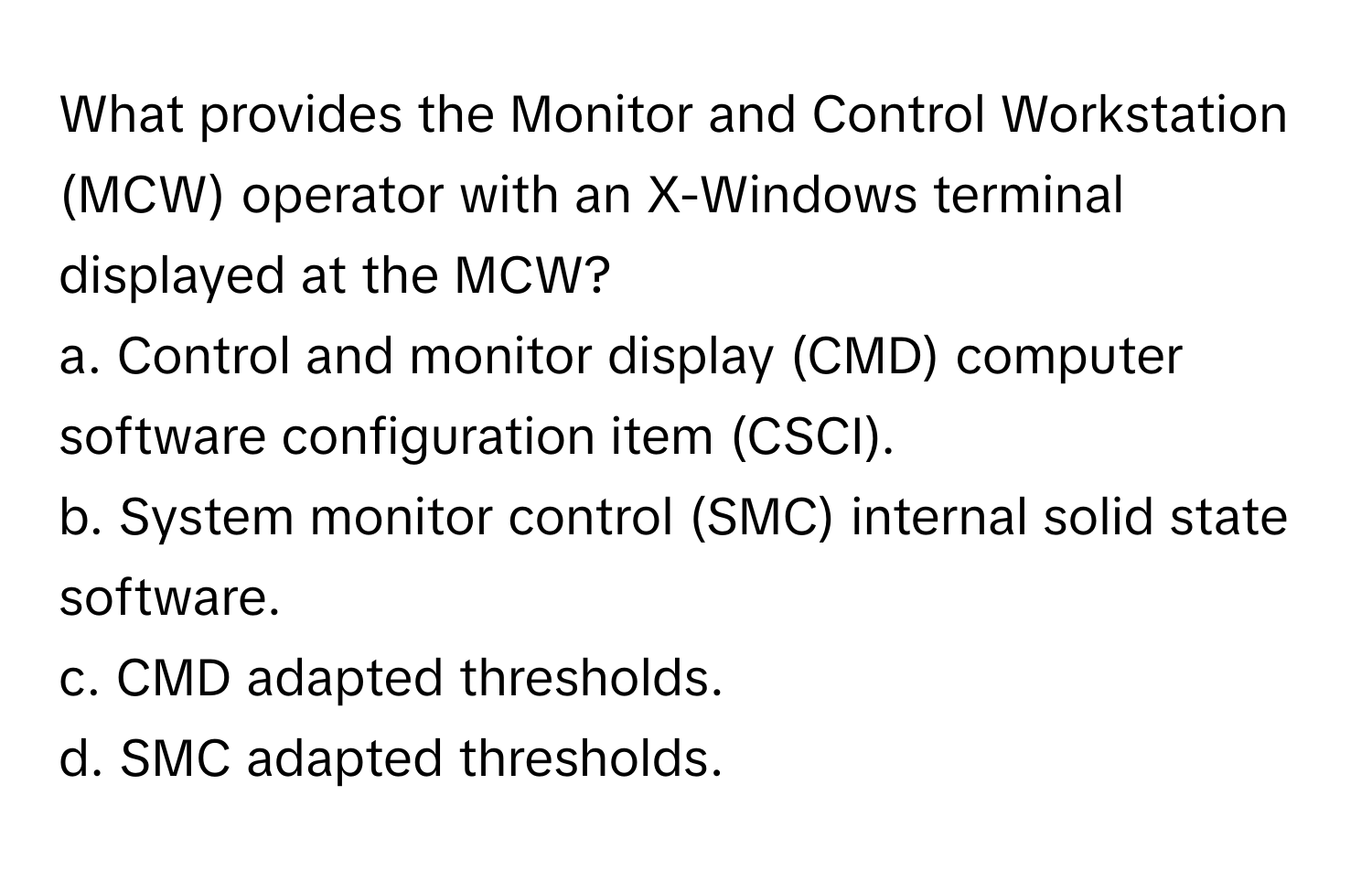 What provides the Monitor and Control Workstation (MCW) operator with an X-Windows terminal displayed at the MCW?

a. Control and monitor display (CMD) computer software configuration item (CSCI).
b. System monitor control (SMC) internal solid state software.
c. CMD adapted thresholds.
d. SMC adapted thresholds.