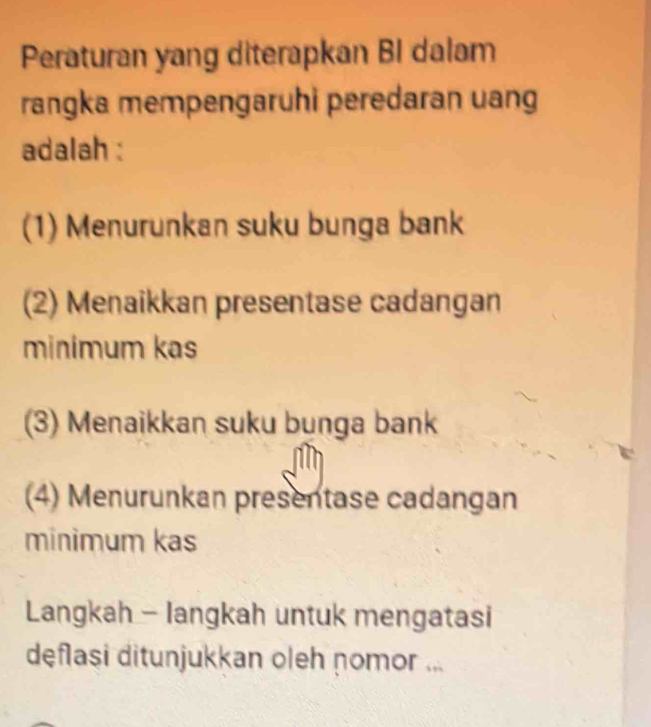 Peraturan yang diterapkan BI dalam
rangka mempengaruhi peredaran uang
adalah :
(1) Menurunkan suku bunga bank
(2) Menaikkan presentase cadangan
minimum kas
(3) Menaikkan suku bunga bank
(4) Menurunkan presentase cadangan
minimum kas
Langkah - langkah untuk mengatasi
deflasi ditunjukkan oleh nomor ...