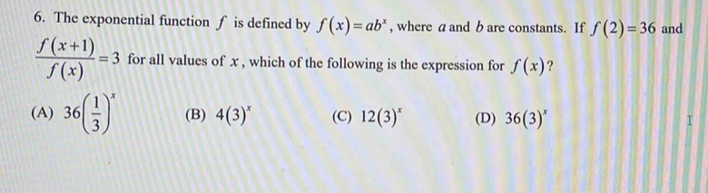 The exponential function ∫ is defined by f(x)=ab^x , where a and b are constants. If f(2)=36 and
 (f(x+1))/f(x) =3 for all values of x , which of the following is the expression for f(x) ?
(A) 36( 1/3 )^x (B) 4(3)^x (C) 12(3)^x (D) 36(3)^x