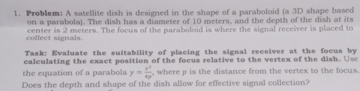 Problem: A satellite dish is designed in the shape of a paraboloid (a 3D shape based 
on a parabola). The dish has a diameter of 10 meters, and the depth of the dish at its 
center is 2 meters. The focus of the paraboloid is where the signal receiver is placed to 
collect signals. 
Task: Evaluate the suitability of placing the signal receiver at the focus by 
calculating the exact position of the focus relative to the vertex of the dish. Usc 
the equation of a parabola y= x^2/4p  , where p is the distance from the vertex to the focus. 
Does the depth and shape of the dish allow for effective signal collection?