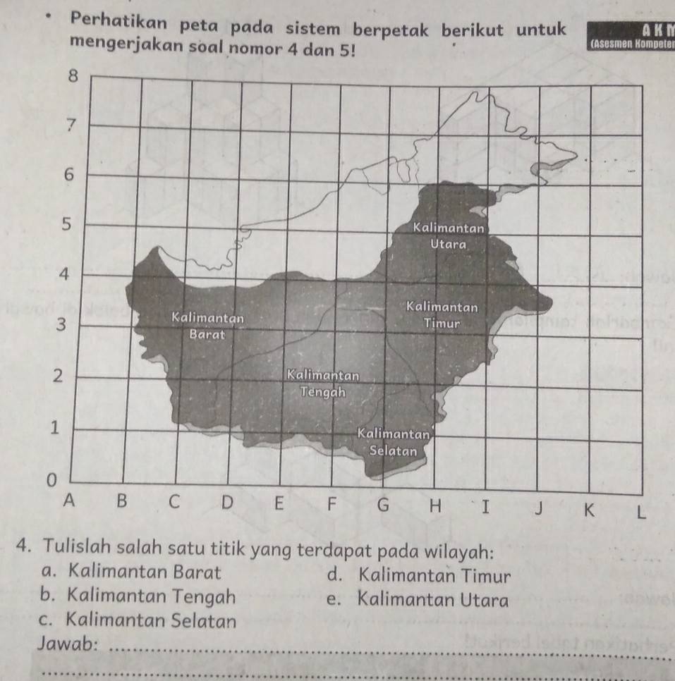 Perhatikan peta pada sistem berpetak berikut untuk AKM
mengerjakan soal nomor 4 dan 5!
(Asesmen Kompeter
4. Tulislah salah satu titik yang terdapat pada wilayah:
a. Kalimantan Barat d. Kalimantan Timur
b. Kalimantan Tengah e. Kalimantan Utara
c. Kalimantan Selatan
Jawab:
_
_