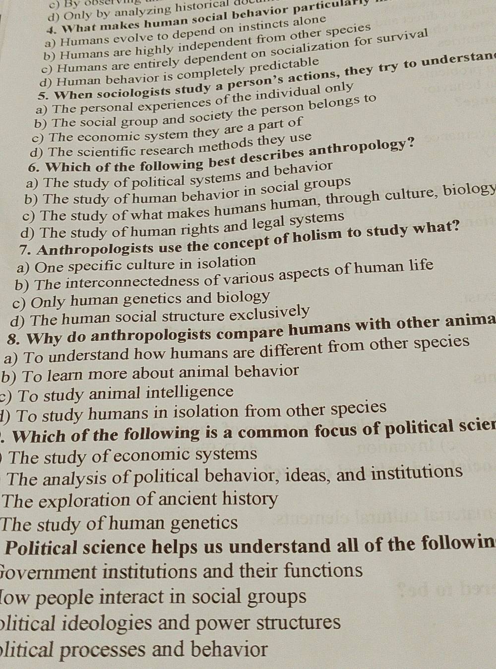 By observing
d) Only by analyzing historical doc
4. What makes human social behavior particularly
a) Humans evolve to depend on instincts alone
b) Humans are highly independent from other species
c) Humans are entirely dependent on socialization for survival
d) Human behavior is completely predictable
5. When sociologists study a person’s actions, they try to understan
a) The personal experiences of the individual only
b) The social group and society the person belongs to
c) The economic system they are a part of
d) The scientific research methods they use
6. Which of the following best describes anthropology?
a) The study of political systems and behavior
b) The study of human behavior in social groups
c) The study of what makes humans human, through culture, biology
d) The study of human rights and legal systems
7. Anthropologists use the concept of holism to study what?
a) One specific culture in isolation
b) The interconnectedness of various aspects of human life
c) Only human genetics and biology
d) The human social structure exclusively
8. Why do anthropologists compare humans with other anima
a) To understand how humans are different from other species
b) To learn more about animal behavior
c) To study animal intelligence
d) To study humans in isolation from other species
. Which of the following is a common focus of political scier
The study of economic systems
The analysis of political behavior, ideas, and institutions
The exploration of ancient history
The study of human genetics
Political science helps us understand all of the followin
Government institutions and their functions
How people interact in social groups
plitical ideologies and power structures 
plitical processes and behavior