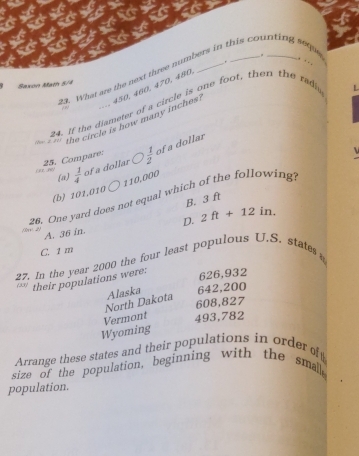 What are the next three numbers in this counting sequ . . .
Saxon Mam 5/4
450, 460, 470, 480
24. If the diameter of a circle is one foot, then the radic
, ∞
(hw z 81] the circle is how many inches.
25. Compare:  1/2  of a dollar
(a)  1/4  of a dollar
110,000
(b) 101,010
26. One yard does not equal which of the following.
B. 3 ft
D. 2ft+12in.
A. 36 in.
C. 1 m
27. In the year 2000 the four least populous U.S. states 
 33  their populations were: 626,932
North Dakota Alaska 642,200
608,827
Vermont 493,782
Wyoming
Arrange these states and their populations in orderof
size of the population, beginning with the smal,
population.