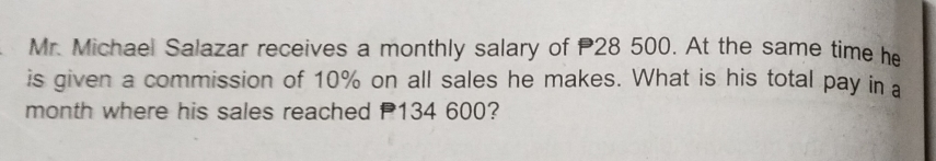 Mr. Michael Salazar receives a monthly salary of 28 500. At the same time he 
is given a commission of 10% on all sales he makes. What is his total pay in a 
month where his sales reached 134 600?