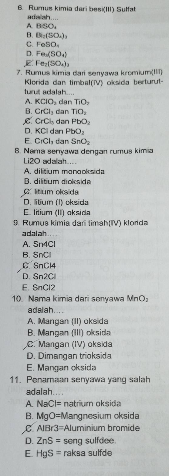 Rumus kimia dari besi(III) Sulfat
adalah....
A. BiSO_4
B. Bi_2(SO_4)_3
C. FeSO_4
D. Fe_3(SO_4)
E Fe_2(SO_4)_3
7. Rumus kimia dari senyawa kromium(III)
Klorida dan timbal(IV) oksida berturut-
turut adalah....
A. KClO_3 dan TiO_2
B. CrCl_3 dan TiO_2
C. CrCl_3 dan PbO_2
D. KCl dan PbO_2
E. CrCl_3 dan SnO_2
8. Nama senyawa dengan rumus kimia
Li2O adalah....
A. dilitium monooksida
B. dilitium dioksida
C. litium oksida
D. litium (I) oksida
E. litium (II) oksida
9. Rumus kimia dari timah(IV) klorida
adalah....
A. Sn4Cl
B. SnCl
C. SnCl4
D. Sn2Cl
E. SnCl2
10. Nama kimia dari senyawa MnO_2
adalah....
A. Mangan (II) oksida
B. Mangan (III) oksida
C. Mangan (IV) oksida
D. Dimangan trioksida
E. Mangan oksida
11. Penamaan senyawa yang salah
adalah....
A. NaCl= natrium oksida
B. MgO= = Mangnesium oksida
C. AlBr3= Aluminium bromide
D. ZnS= seng sulfdee.
E. HgS= raksa sulfde