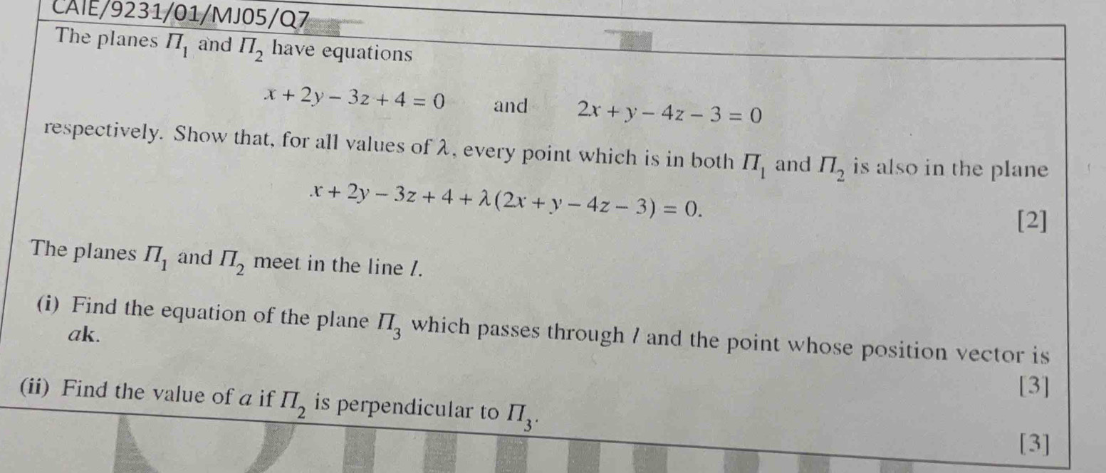 CAIE/9231/01/MJ05/Q7 
The planes π _1 and π _2 have equations
x+2y-3z+4=0 and 2x+y-4z-3=0
respectively. Show that, for all values of λ, every point which is in both IT_1 and π _2 is also in the plane
x+2y-3z+4+lambda (2x+y-4z-3)=0. 
[2] 
The planes π _1 and prodlimits _2 meet in the line /. 
(i) Find the equation of the plane prodlimits _3 which passes through 7 and the point whose position vector is
ak. 
[3] 
(ii) Find the value of a if prodlimits _2 is perpendicular to prodlimits _3. 
[3]