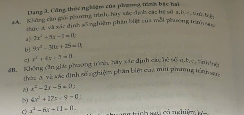 Dạng 3. Công thức nghiệm của phương trình bậc hai 
4A. Không cần giải phương trình, hãy xác định các hệ số a, b, c , tính biệt 
thức A và xác định số nghiệm phân biệt của mỗi phương trình sau: 
a) 2x^2+5x-1=0; 
b) 9x^2-30x+25=0
c) x^2+4x+5=0. 
4B. Không cần giải phương trình, hãy xác định các hệ số a, b, c , tính biệt 
thức Δ và xác định số nghiệm phân biệt của mỗi phương trình sau: 
a) x^2-2x-5=0 : 
b) 4x^2+12x+9=0
c) x^2-6x+11=0. 
ượng trình sau có nghiêm kén