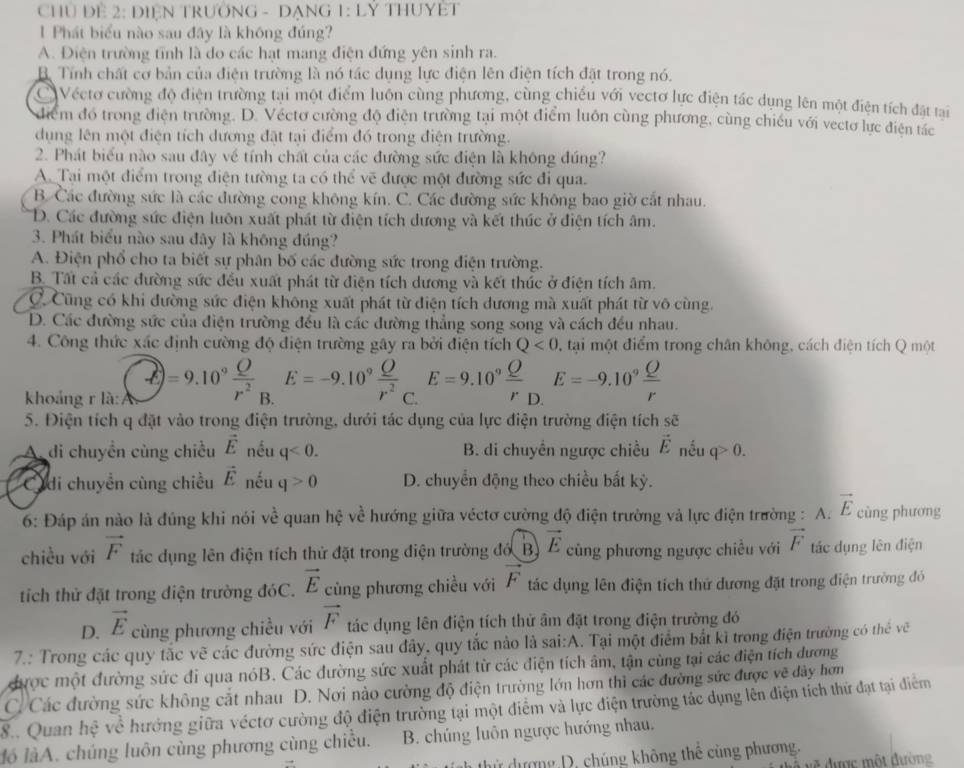 CHủ Đề 2: DIệN TRUởNG - DẠNG 1: LÝ THUYÊT
Phát biểu nào sau đây là không đúng?
A. Điện trường tỉnh là do các hạt mang điện đứng yên sinh ra.
B. Tính chất cơ bản của điện trường là nó tác dụng lực điện lên điện tích đặt trong nó.
Véctơ cường độ điện trường tại một điểm luôn cùng phương, cùng chiều với vectơ lực điện tác dụng lên một điện tích đặt tại
điểm đó trong điện trường. D. Véctơ cường độ điện trường tại một điểm luôn cùng phương, cùng chiếu với vectơ lực điện tác
dụng lên một điện tích dương đặt tại điểm đó trong điện trường.
2. Phát biểu nào sau đây về tính chất của các đường sức điện là không đúng?
A. Tại một điểm trong điện tường ta có thể vẽ được một đường sức đi qua.
B. Các đường sức là các đường cong không kín. C. Các đường sức không bao giờ cắt nhau.
D. Các đường sức điện luôn xuất phát từ điện tích dương và kết thúc ở điện tích âm.
3. Phát biểu nào sau đây là không đúng?
A. Điện phổ cho ta biết sự phân bố các đường sức trong điện trường.
B  Tất cả các đường sức đều xuất phát từ điện tích dương và kết thúc ở điện tích âm.
C Cũng có khi đường sức điện không xuất phát từ điện tích đương mà xuất phát từ vô cùng.
D. Các đường sức của điện trường đều là các đường thẳng song song và cách đều nhau.
4. Công thức xác định cường độ điện trường gây ra bởi điện tích Q<0</tex> , tại một điểm trong chân không, cách điện tích Q một
khoảng r là: x=9.10° Q/r^2  B. E=-9.10^9 Q/r^2  C. E=9.10° Q/r _D.E=-9.10° Q/r 
5. Điện tích q đặt vào trong điện trường, dưới tác dụng của lực điện trường điện tích sẽ
A. di chuyền cùng chiều vector E nếu q<0. B. di chuyển ngược chiều vector E nếu q>0.
Cidi chuyển cùng chiều vector E nếu q>0 D. chuyển động theo chiều bắt kỳ.
6: Đáp án nào là đúng khi nói vc^(frac 1)2 quan hệ về hướng giữa véctơ cường độ điện trường và lực điện trường : A. vector E cùng phương
chiều với vector F tác dụng lên điện tích thử đặt trong điện trường đố B vector E cũng phương ngược chiều với vector F tác dụng lên điện
tích thử đặt trong điện trường đóC. vector E cùng phương chiều với vector F tác dụng lên điện tích thứ dương đặt trong điện trường đó
D. vector E cùng phương chiều với vector F tác dụng lên điện tích thử âm đặt trong điện trường đó
7.: Trong các quy tắc vẽ các đường sức điện sau đây, quy tắc nào là sai:A. Tại một điểm bắt kì trong điện trường có thể vẽ
được một đường sức đi qua nóB. Các đường sức xuất phát từ các điện tích âm, tận cùng tại các điện tích dương
C. Các đường sức không cắt nhau D. Nơi nào cường độ điện trường lớn hơn thì các đường sức được vẽ đây hơn
8.. Quan hệ về hướng giữa véctơ cường độ điện trường tại một điểm và lực điện trường tác dụng lên điện tích thứ đạt tại điểm
ló làA. chúng luôn cùng phương cùng chiều. B. chúng luôn ngược hướng nhau.
dử dượng D. chúng không thế cùng phương,
* ược ộ t đường