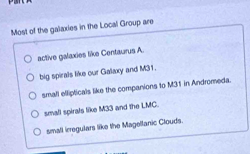 Most of the galaxies in the Local Group are
active galaxies like Centaurus A.
big spirals like our Galaxy and M31.
small ellipticals like the companions to M31 in Andromeda.
small spirals like M33 and the LMC.
small irregulars like the Magellanic Clouds.