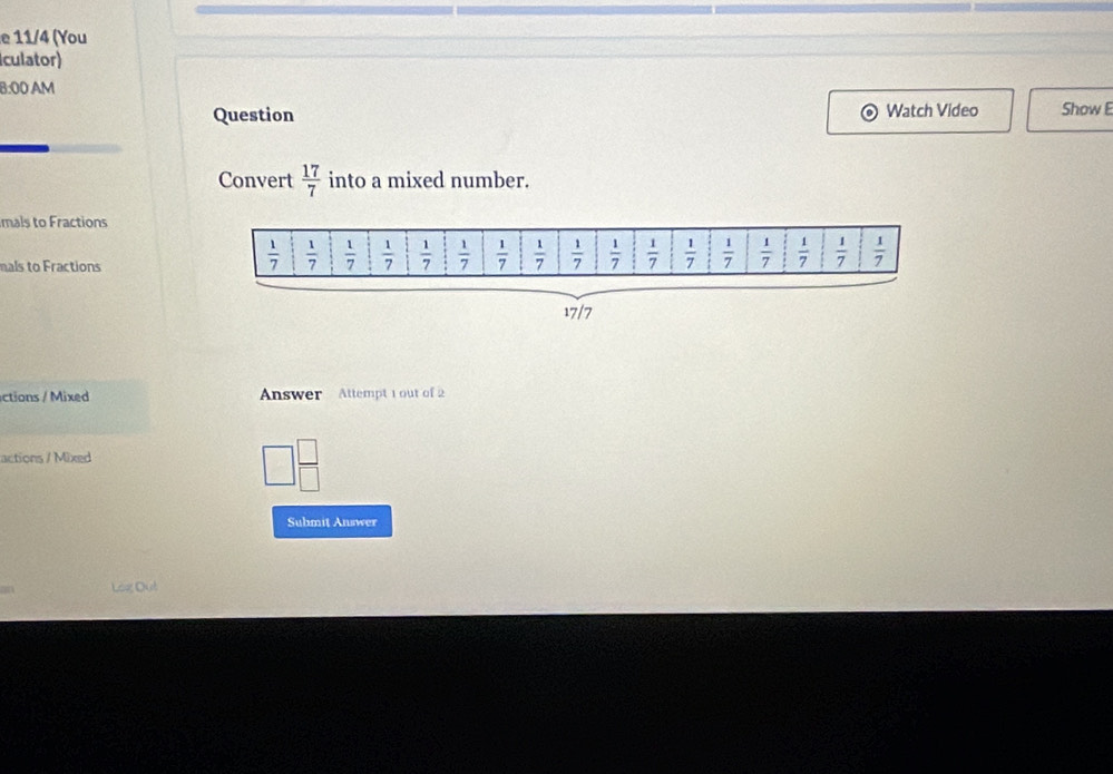 11/4 (You
culator)
8:00 AM
Question Watch Video Show E
Convert  17/7  into a mixed number.
mals to Fractions
mals to Fractions
17/7
ctions / Mixed  Answer Attempt 1 out of 2
actions / Mixed
Submit Answer
Log Dut