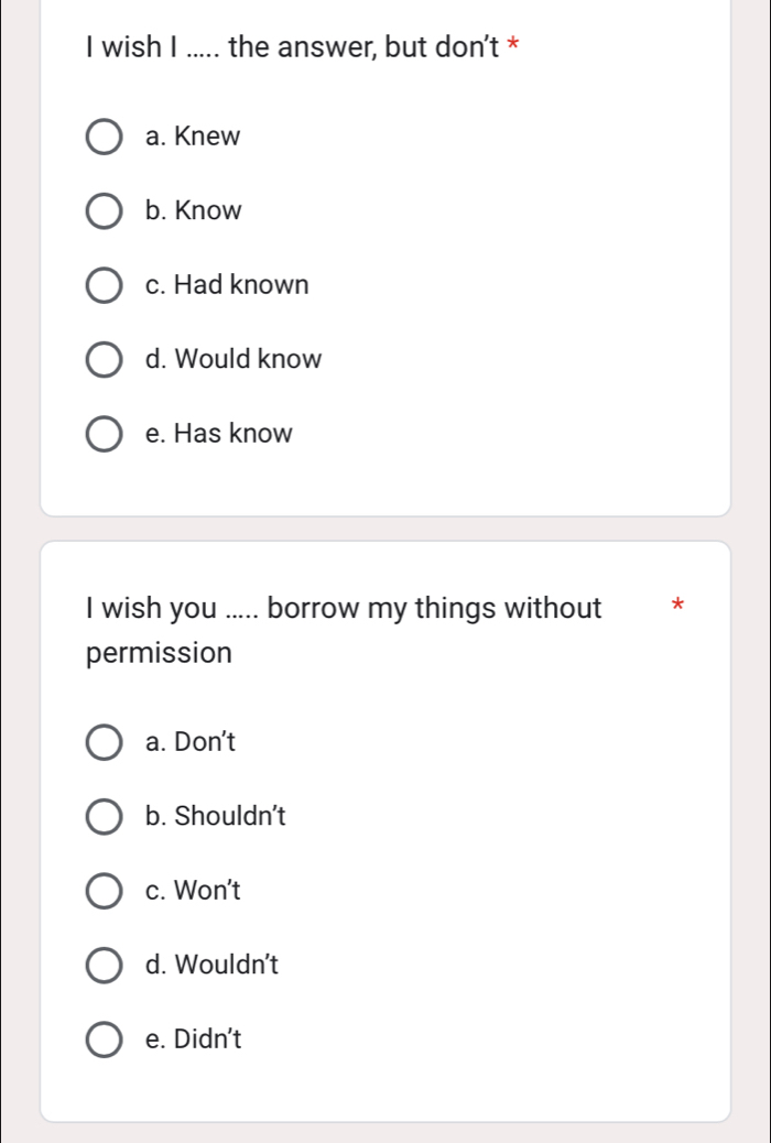 wish I ..... the answer, but don't *
a. Knew
b. Know
c. Had known
d. Would know
e. Has know
I wish you ..... borrow my things without *
permission
a. Don't
b. Shouldn't
c. Won't
d. Wouldn't
e. Didn't