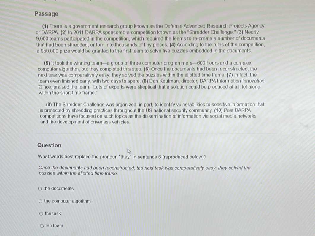 Passage
(1) There is a government research group known as the Defense Advanced Research Projects Agency,
or DARPA. (2) In 2011 DARPA sponsored a competition known as the "Shredder Challenge." (3) Nearly
9,000 teams participated in the competition, which required the teams to re-create a number of documents
that had been shredded, or torn into thousands of tiny pieces. (4) According to the rules of the competition,
a $50,000 prize would be granted to the first team to solve five puzzles embedded in the documents.
(5) It took the winning team—a group of three computer programmers— 600 hours and a complex
computer algorithm, but they completed this step. (6) Once the documents had been reconstructed, the
next task was comparatively easy: they solved the puzzles within the allotted time frame. (7) In fact, the
team even finished early, with two days to spare. (8) Dan Kaufman, director, DARPA Information Innovation
Office, praised the team: "Lots of experts were skeptical that a solution could be produced at all, let alone
within the short time frame."
(9) The Shredder Challenge was organized, in part, to identify vulnerabilities to sensitive information that
is protected by shredding practices throughout the US national security community. (10) Past DARPA
competitions have focused on such topics as the dissemination of information via social media networks
and the development of driverless vehicles.
Question
What words best replace the pronoun "they" in sentence 6 (reproduced below)?
Once the documents had been reconstructed, the next task was comparatively easy: they solved the
puzzles within the allotted time frame.
the documents
the computer algorithm
the task
the team