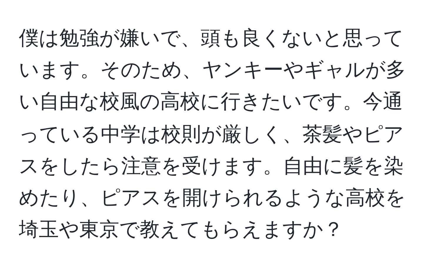 僕は勉強が嫌いで、頭も良くないと思っています。そのため、ヤンキーやギャルが多い自由な校風の高校に行きたいです。今通っている中学は校則が厳しく、茶髪やピアスをしたら注意を受けます。自由に髪を染めたり、ピアスを開けられるような高校を埼玉や東京で教えてもらえますか？