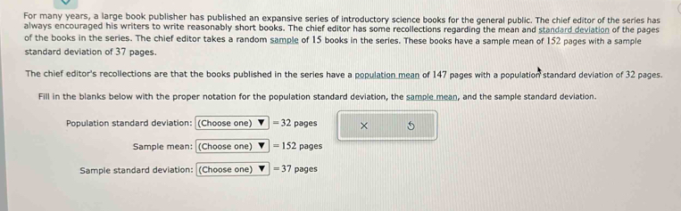 For many years, a large book publisher has published an expansive series of introductory science books for the general public. The chief editor of the series has 
always encouraged his writers to write reasonably short books. The chief editor has some recollections regarding the mean and standard deviation of the pages 
of the books in the series. The chief editor takes a random sample of 15 books in the series. These books have a sample mean of 152 pages with a sample 
standard deviation of 37 pages. 
The chief editor's recollections are that the books published in the series have a population mean of 147 pages with a population standard deviation of 32 pages. 
Fill in the blanks below with the proper notation for the population standard deviation, the sample mean, and the sample standard deviation. 
Population standard deviation: (Choose one) =32 pages × 5 
Sample mean: (Choose one) =152 pages 
Sample standard deviation: (Choose one) =37 pages