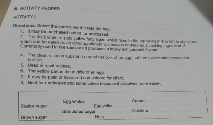 ACTIVITY PROPER 
ACTIVITY I 
Directions. Select the correct word inside the box. 
1. It may be purchased natural or processed. 
2. The thick white or pale yellow fatty liquid which rises to the top when milk is left to stand and 
which can be eaten as an accompaniment to desserts or used as a cooking ingredient. 3. 
Commonly used in hot sauce as it produces a lovely rich caramel flavour. 
4. The clear, viscous substance round the yolk of an egg that turns white when cooked or 
beaten. 
5. Used in most recipes. 
6. The yellow part in the middle of an egg. 
7. It may be plain or flavoured and colored for effect. 
8. Best for meringues and some cakes because it dissolves more easily. 
Egg whites Cream 
Castor sugar Egg yolks 
Granulated sugar Gelatine 
Brown sugar Nuts