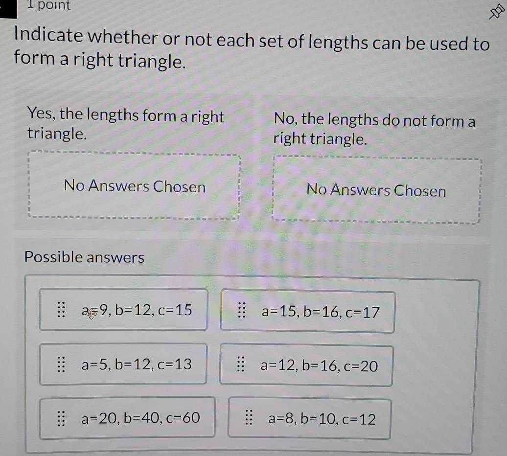 Indicate whether or not each set of lengths can be used to
form a right triangle.
Yes, the lengths form a right No, the lengths do not form a
triangle. right triangle.
No Answers Chosen No Answers Chosen
Possible answers
a=9, b=12, c=15
a=15, b=16, c=17. a=5, b=12, c=13
a=12, b=16, c=20
a=20, b=40, c=60
a=8, b=10, c=12